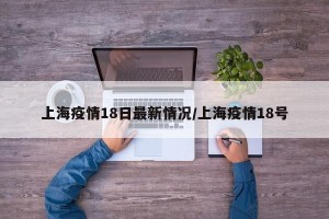 上海疫情18日最新情况/上海疫情18号