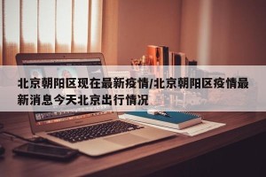 北京朝阳区现在最新疫情/北京朝阳区疫情最新消息今天北京出行情况