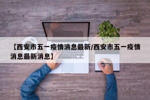 【西安市五一疫情消息最新/西安市五一疫情消息最新消息】