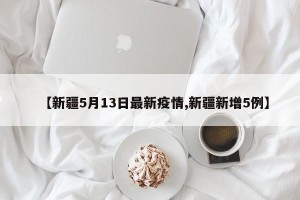 【新疆5月13日最新疫情,新疆新增5例】