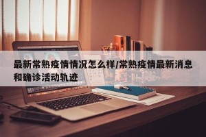 最新常熟疫情情况怎么样/常熟疫情最新消息和确诊活动轨迹
