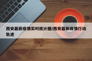 西安最新疫情实时统计图/西安最新疫情行动轨迹