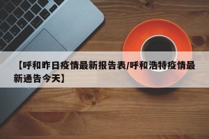 【呼和昨日疫情最新报告表/呼和浩特疫情最新通告今天】