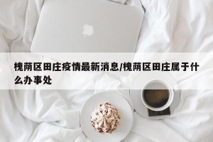 槐荫区田庄疫情最新消息/槐荫区田庄属于什么办事处
