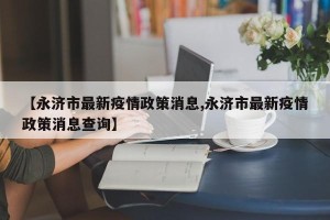 【永济市最新疫情政策消息,永济市最新疫情政策消息查询】