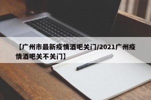 【广州市最新疫情酒吧关门/2021广州疫情酒吧关不关门】