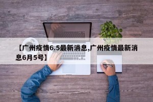 【广州疫情6.5最新消息,广州疫情最新消息6月5号】