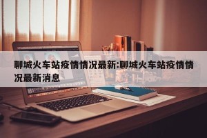 聊城火车站疫情情况最新:聊城火车站疫情情况最新消息
