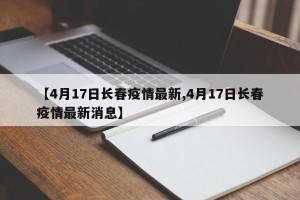 【4月17日长春疫情最新,4月17日长春疫情最新消息】