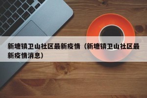 新塘镇卫山社区最新疫情（新塘镇卫山社区最新疫情消息）