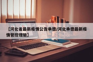 【河北省最新疫情公告承德/河北承德最新疫情管控措施】