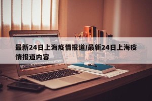 最新24日上海疫情报道/最新24日上海疫情报道内容