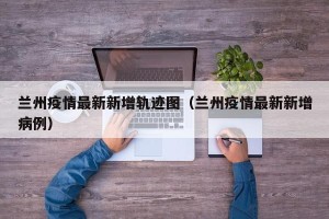 兰州疫情最新新增轨迹图（兰州疫情最新新增病例）