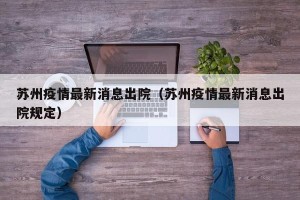 苏州疫情最新消息出院（苏州疫情最新消息出院规定）
