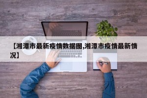 【湘潭市最新疫情数据图,湘潭市疫情最新情况】
