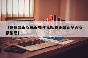 【福州最新疫情新闻网信息/福州最新今天疫情消息】