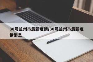 30号兰州市最新疫情/30号兰州市最新疫情消息