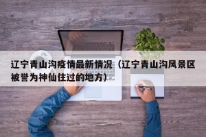 辽宁青山沟疫情最新情况（辽宁青山沟风景区被誉为神仙住过的地方）