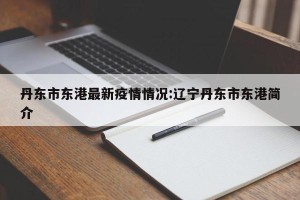 丹东市东港最新疫情情况:辽宁丹东市东港简介