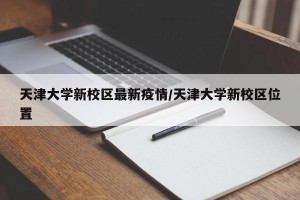 天津大学新校区最新疫情/天津大学新校区位置