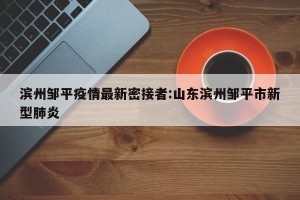 滨州邹平疫情最新密接者:山东滨州邹平市新型肺炎
