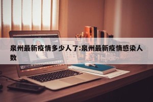 泉州最新疫情多少人了:泉州最新疫情感染人数