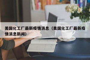 美国化工厂最新疫情消息（美国化工厂最新疫情消息新闻）