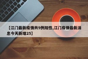 【江门最新疫情共9例阳性,江门疫情最新消息今天新增25】