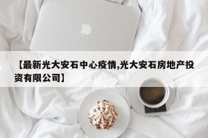 【最新光大安石中心疫情,光大安石房地产投资有限公司】