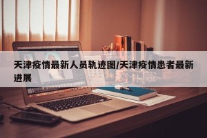 天津疫情最新人员轨迹图/天津疫情患者最新进展