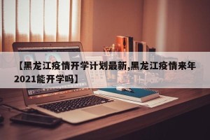 【黑龙江疫情开学计划最新,黑龙江疫情来年2021能开学吗】