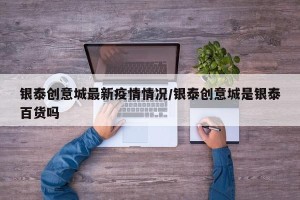 银泰创意城最新疫情情况/银泰创意城是银泰百货吗