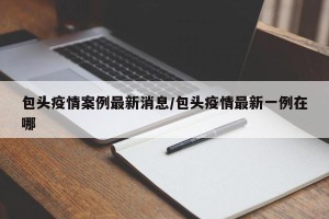 包头疫情案例最新消息/包头疫情最新一例在哪