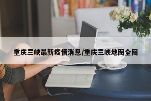 重庆三峡最新疫情消息/重庆三峡地图全图