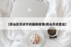 【房山区天资华府最新疫情/房山天资置业】