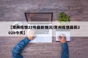 【常州疫情27号最新情况/常州疫情最新2020今天】
