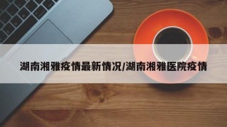 湖南湘雅疫情最新情况/湖南湘雅医院疫情