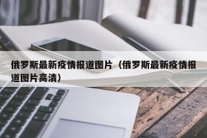 俄罗斯最新疫情报道图片（俄罗斯最新疫情报道图片高清）