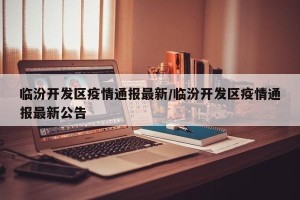 临汾开发区疫情通报最新/临汾开发区疫情通报最新公告