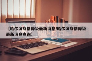 【哈尔滨疫情降级最新消息/哈尔滨疫情降级最新消息查询】