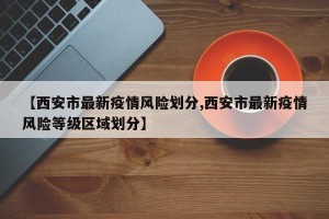 【西安市最新疫情风险划分,西安市最新疫情风险等级区域划分】