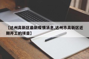 【达州高新区最新疫情消息,达州市高新区近期开工的项目】