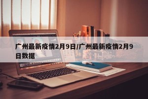 广州最新疫情2月9日/广州最新疫情2月9日数据