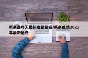 新乡县昨天最新疫情情况/新乡疫情2021年最新通告
