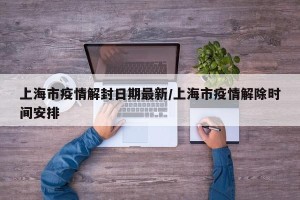 上海市疫情解封日期最新/上海市疫情解除时间安排