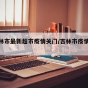 【吉林市最新超市疫情关门/吉林市疫情动态】