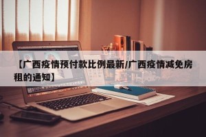 【广西疫情预付款比例最新/广西疫情减免房租的通知】