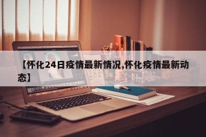 【怀化24日疫情最新情况,怀化疫情最新动态】