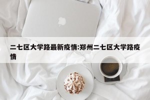 二七区大学路最新疫情:郑州二七区大学路疫情