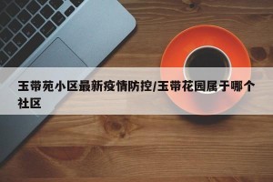玉带苑小区最新疫情防控/玉带花园属于哪个社区